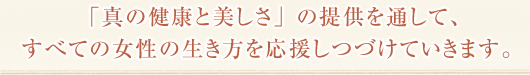 「真の健康と美しさ」の提供を通して、すべての女性の生き方を応援しつづけていきます。