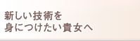 新しい技術を 身につけたい貴女へ